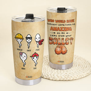 Who Would Have Thought Something As Amazing As Me Came From Your Balls, Personalized Father's Day Tumbler Cup, Funny Gifts For Dad - Tumbler Cup - GoDuckee