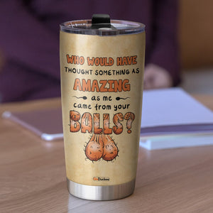 Who Would Have Thought Something As Amazing As Me Came From Your Balls, Personalized Father's Day Tumbler Cup, Funny Gifts For Dad - Tumbler Cup - GoDuckee